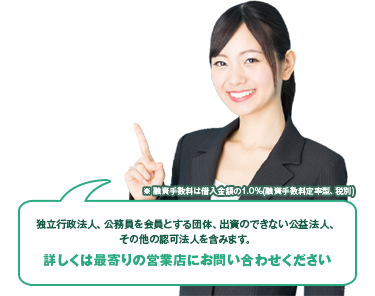 ※ 融資手数料は借入金額の1.0%(融資手数料定率型、税別)独立行政法人、公務員を会員とする団体、出資のできない公益法人、その他の認可法人を含みます。詳しくは最寄りの営業店にお問い合わせください
